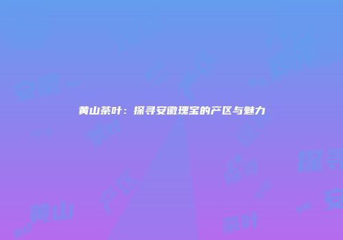黄山茶叶：探寻安徽瑰宝的产区与魅力