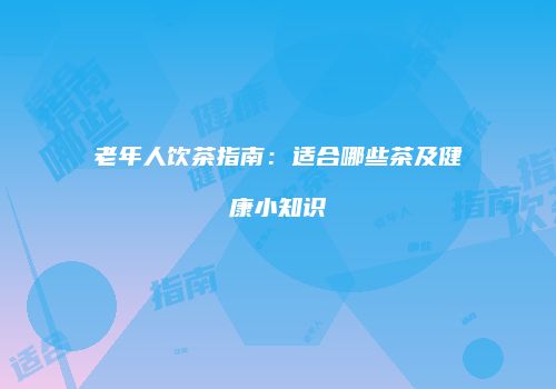 老年人饮茶指南：适合哪些茶及健康小知识