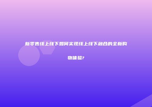 新零售线上线下如何实现线上线下融合的全新购物体验?