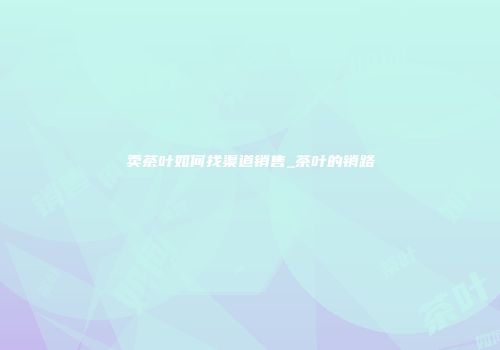 卖茶叶如何找渠道销售_茶叶的销路