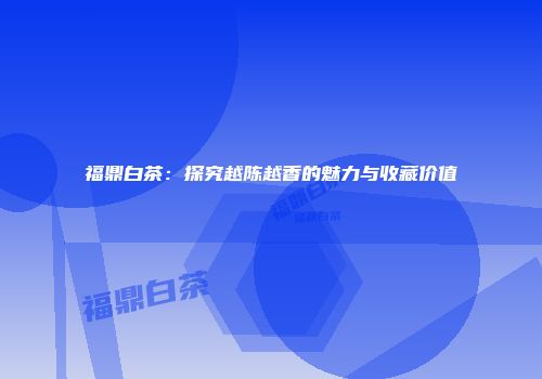 福鼎白茶：探究越陈越香的魅力与收藏价值