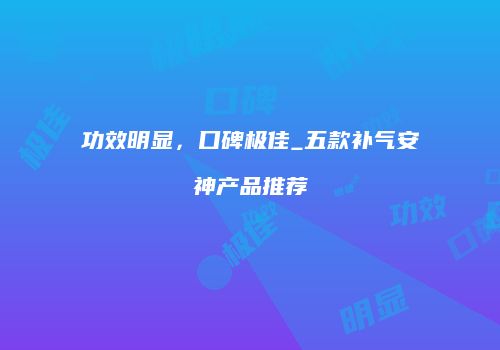 功效明显，口碑极佳_五款补气安神产品推荐