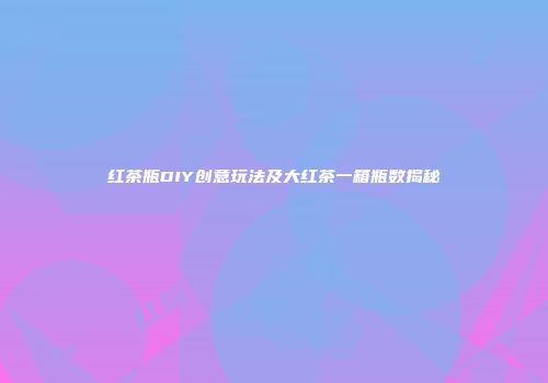 红茶瓶DIY创意玩法及大红茶一箱瓶数揭秘