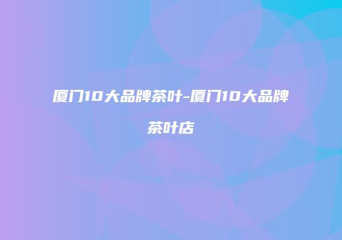 厦门10大品牌茶叶-厦门10大品牌茶叶店