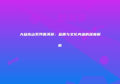 大益高山系列普洱茶：品质与文化内涵的深度解析