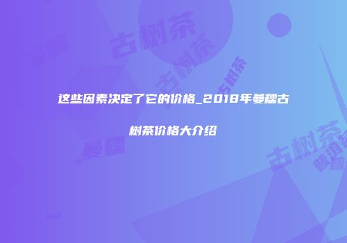 这些因素决定了它的价格_2018年曼糯古树茶价格大介绍