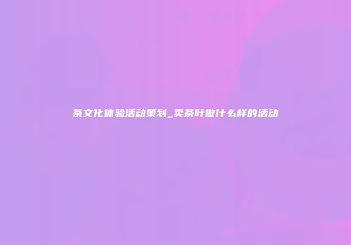 茶文化体验活动策划_卖茶叶做什么样的活动