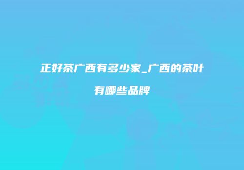正好茶广西有多少家_广西的茶叶有哪些品牌