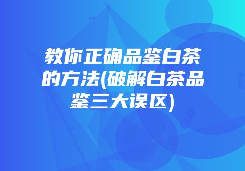 教你正确品鉴白茶的方法(破解白茶品鉴三大误区)