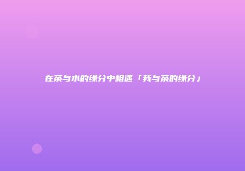 在茶与水的缘分中相遇「我与茶的缘分」