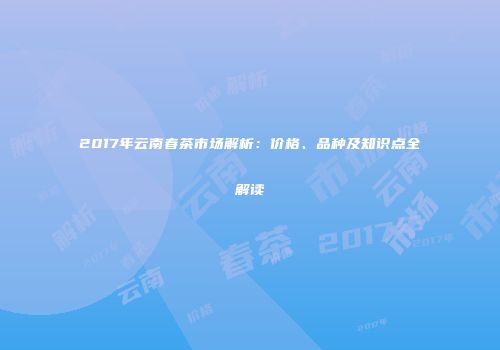 2017年云南春茶市场解析：价格、品种及知识点全解读