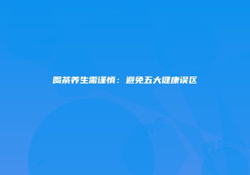 喝茶养生需谨慎：避免五大健康误区