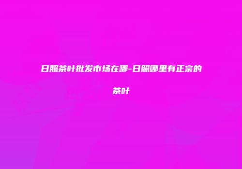 日照茶叶批发市场在哪-日照哪里有正宗的茶叶