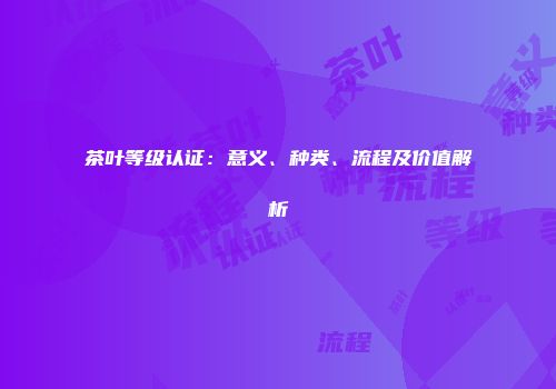 茶叶等级认证：意义、种类、流程及价值解析