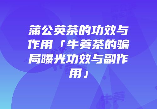 蒲公英茶的功效与作用「牛蒡茶的骗局曝光功效与副作用」