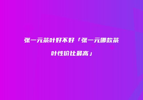 张一元茶叶好不好「张一元哪款茶叶性价比最高」