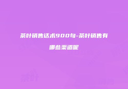 茶叶销售话术900句-茶叶销售有哪些渠道呢