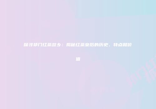 探寻祁门红茶故乡：揭秘红茶皇后的历史、特点和价值