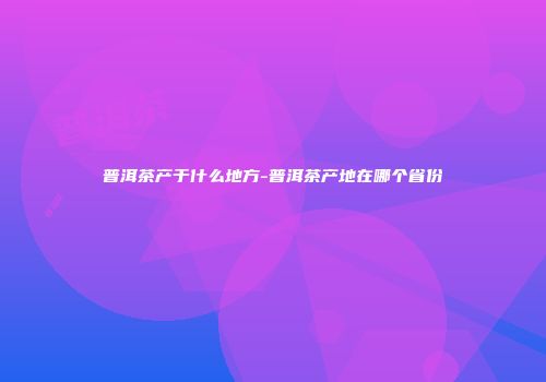 普洱茶产于什么地方-普洱茶产地在哪个省份