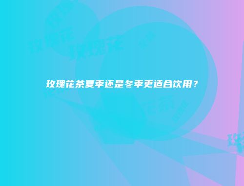 玫瑰花茶夏季还是冬季更适合饮用？