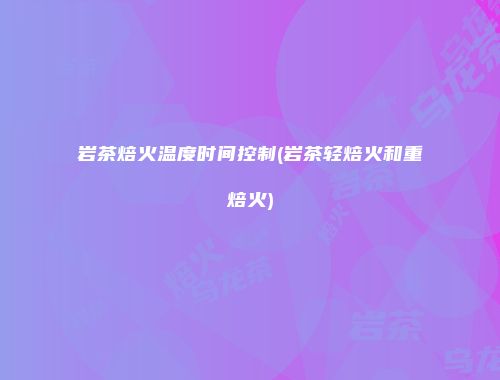 岩茶焙火温度时间控制(岩茶轻焙火和重焙火)