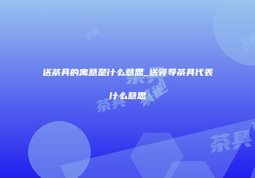 送茶具的寓意是什么意思_送领导茶具代表什么意思