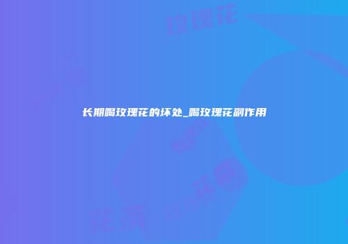 长期喝玫瑰花的坏处_喝玫瑰花副作用