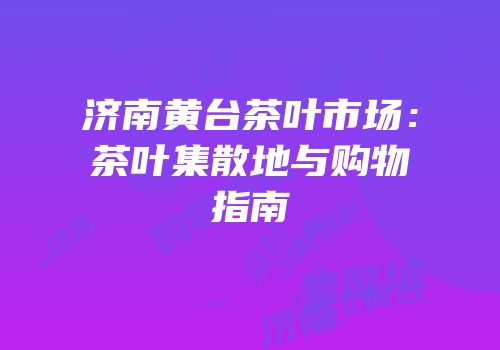 济南黄台茶叶市场：茶叶集散地与购物指南