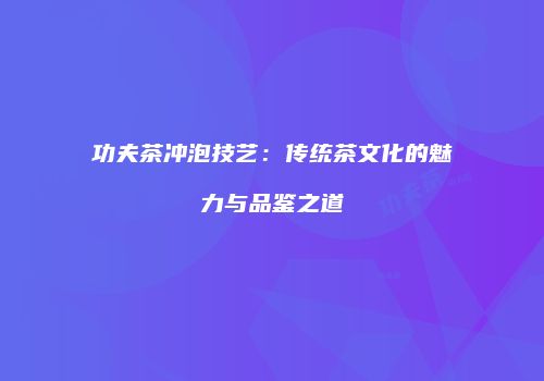 功夫茶冲泡技艺：传统茶文化的魅力与品鉴之道