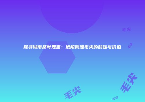 探寻湖南茶叶瑰宝：沅陵碣滩毛尖的韵味与价值