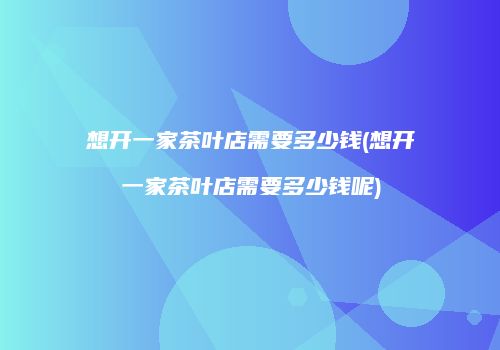 想开一家茶叶店需要多少钱(想开一家茶叶店需要多少钱呢)