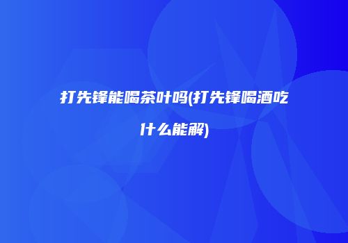 打先锋能喝茶叶吗(打先锋喝酒吃什么能解)
