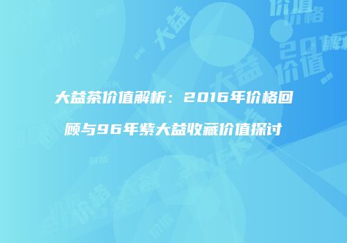 大益茶价值解析：2016年价格回顾与96年紫大益收藏价值探讨