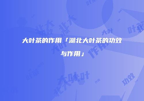 大叶茶的作用「湖北大叶茶的功效与作用」