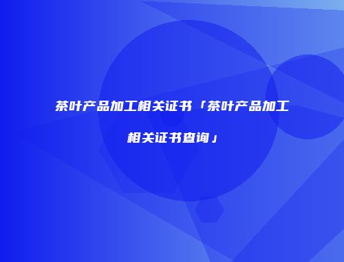 茶叶产品加工相关证书「茶叶产品加工相关证书查询」