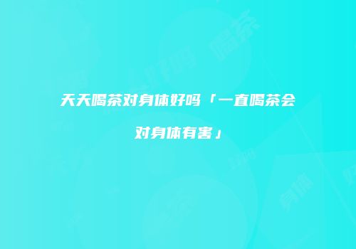 天天喝茶对身体好吗「一直喝茶会对身体有害」