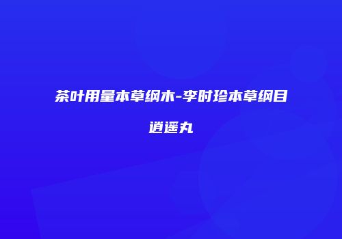 茶叶用量本草纲木-李时珍本草纲目逍遥丸
