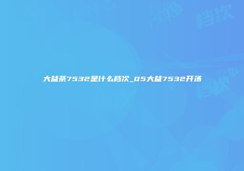 大益茶7532是什么档次_05大益7532开汤