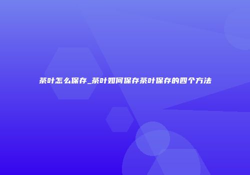 茶叶怎么保存_茶叶如何保存茶叶保存的四个方法
