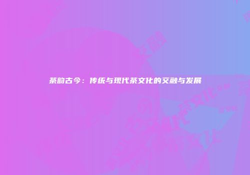 茶韵古今：传统与现代茶文化的交融与发展