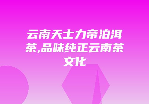 云南天士力帝泊洱茶,品味纯正云南茶文化
