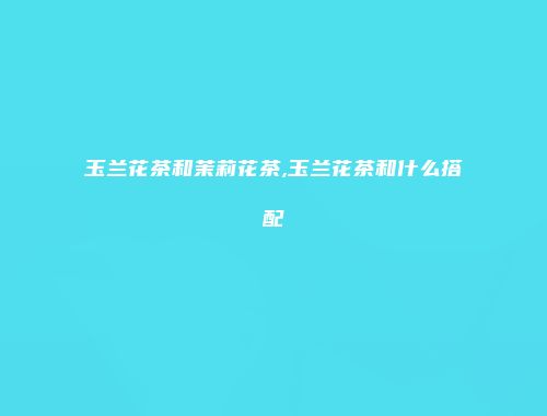 玉兰花茶和茉莉花茶,玉兰花茶和什么搭配