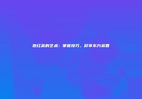 泡红茶的艺术：掌握技巧，尽享东方茶香
