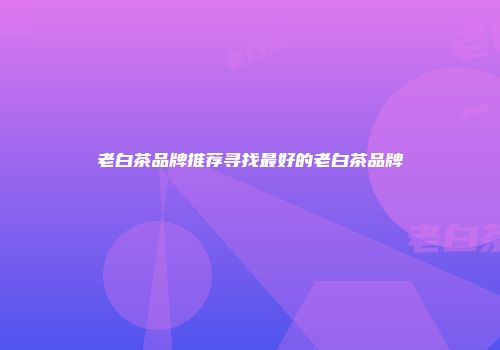 老白茶品牌推荐寻找最好的老白茶品牌