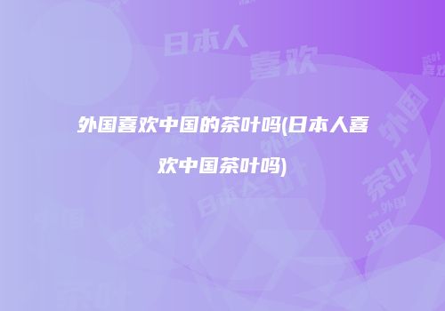 外国喜欢中国的茶叶吗(日本人喜欢中国茶叶吗)