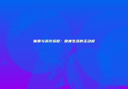 体质与茶饮搭配：健康生活的主动权