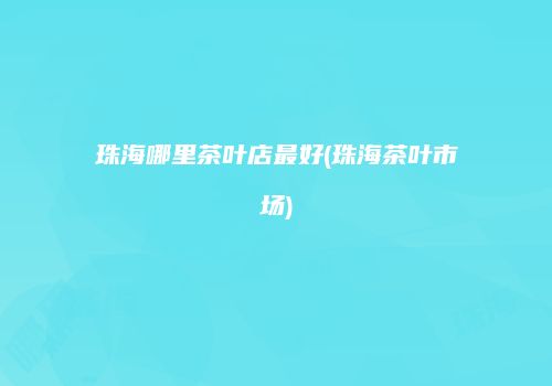 珠海哪里茶叶店最好(珠海茶叶市场)