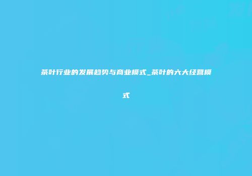 茶叶行业的发展趋势与商业模式_茶叶的六大经营模式