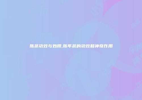 陈茶功效与妙用,陈年茶的功效和神奇作用