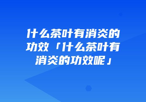 什么茶叶有消炎的功效「什么茶叶有消炎的功效呢」